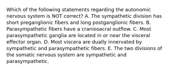 Which of the following statements regarding the autonomic nervous system is NOT correct? A. The sympathetic division has short preganglionic fibers and long postganglionic fibers. B. Parasympathetic fibers have a craniosacral outflow. C. Most parasympathetic ganglia are located in or near the visceral effector organ. D. Most viscera are dually innervated by sympathetic and parasympathetic fibers. E. The two divisions of the somatic nervous system are sympathetic and parasympathetic.