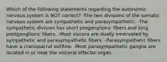 Which of the following statements regarding the autonomic nervous system is NOT correct? -The two divisions of the somatic nervous system are sympathetic and parasympathetic. -The sympathetic division has short preganglionic fibers and long postganglionic fibers. -Most viscera are dually innervated by sympathetic and parasympathetic fibers. -Parasympathetic fibers have a craniosacral outflow. -Most parasympathetic ganglia are located in or near the visceral effector organ.