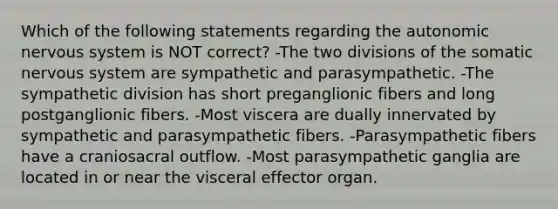 Which of the following statements regarding the autonomic nervous system is NOT correct? -The two divisions of the somatic nervous system are sympathetic and parasympathetic. -The sympathetic division has short preganglionic fibers and long postganglionic fibers. -Most viscera are dually innervated by sympathetic and parasympathetic fibers. -Parasympathetic fibers have a craniosacral outflow. -Most parasympathetic ganglia are located in or near the visceral effector organ.