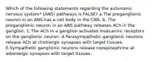 Which of the following statements regarding the autonomic nervous system* (ANS) pathways is FALSE? a.The preganglionic neuron in an ANS has a cell body in the CNS. b. The preganglionic neuron in an ANS pathway releases ACh in the ganglion. C.The ACh in a ganglion activates muscarinic receptors on the ganglionic neuron. d.Parasympathetic ganglionic neurons release ACh at cholnergic synapses with target tissues. E.Sympathetic ganglionic neurons release norepinephrine at adrenergic synapses with target tissues.