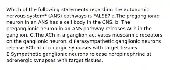 Which of the following statements regarding the autonomic nervous system* (ANS) pathways is FALSE? a.The preganglionic neuron in an ANS has a cell body in the CNS. b. The preganglionic neuron in an ANS pathway releases ACh in the ganglion. C.The ACh in a ganglion activates muscarinic receptors on the ganglionic neuron. d.Parasympathetic ganglionic neurons release ACh at cholnergic synapses with target tissues. E.Sympathetic ganglionic neurons release norepinephrine at adrenergic synapses with target tissues.