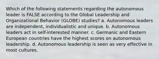 Which of the following statements regarding the autonomous leader is FALSE according to the Global Leadership and Organizational Behavior (GLOBE) studies? a. Autonomous leaders are independent, individualistic and unique. b. Autonomous leaders act in self-interested manner. c. Germanic and Eastern European countries have the highest scores on autonomous leadership. d. Autonomous leadership is seen as very effective in most cultures.