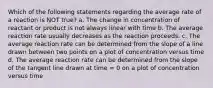 Which of the following statements regarding the average rate of a reaction is NOT true? a. The change in concentration of reactant or product is not always linear with time b. The average reaction rate usually decreases as the reaction proceeds. c. The average reaction rate can be determined from the slope of a line drawn between two points on a plot of concentration versus time d. The average reaction rate can be determined from the slope of the tangent line drawn at time = 0 on a plot of concentration versus time