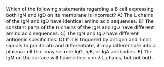 Which of the following statements regarding a B cell expressing both IgM and IgD on its membrane is incorrect? A) The L chains of the IgM and IgD have identical amino acid sequences. B) The constant parts of the H chains of the IgM and IgD have different amino acid sequences. C) The IgM and IgD have different antigenic specificities. D) If it is triggered by antigen and T-cell signals to proliferate and differentiate, it may differentiate into a plasma cell that may secrete IgG, IgE, or IgA antibodies. E) The IgM on the surface will have either κ or λ L chains, but not both.