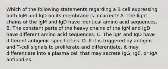 Which of the following statements regarding a B cell expressing both lgM and lgD on its membrane is incorrect? A. The light chains of the IgM and IgD have identical amino acid sequences. B. The constant parts of the heavy chains of the IgM and IgD have different amino acid sequences. C. The lgM and IgD have different antigenic specificities. D. If it is triggered by antigen and T‐cell signals to proliferate and differentiate, it may differentiate into a plasma cell that may secrete IgG, IgE, or IgA antibodies.