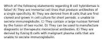 Which of the following statements regarding B cell hybridomas is false? A) They are immortal cell lines that produce antibodies of a single specificity. B) They are derived from B cells that are first cloned and grown in cell culture for short periods. e unable to secrete immunoglobulin. C) They contain a large nucleus formed by the fusion of two nuclei. D) They can be used to manufacture diagnostic or therapeutic monoclonal antibodies. E) They are derived by fusing B cells with malignant plasma cells that are unable to secrete immunoglobulin.