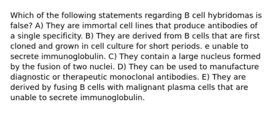 Which of the following statements regarding B cell hybridomas is false? A) They are immortal cell lines that produce antibodies of a single specificity. B) They are derived from B cells that are first cloned and grown in cell culture for short periods. e unable to secrete immunoglobulin. C) They contain a large nucleus formed by the fusion of two nuclei. D) They can be used to manufacture diagnostic or therapeutic monoclonal antibodies. E) They are derived by fusing B cells with malignant plasma cells that are unable to secrete immunoglobulin.