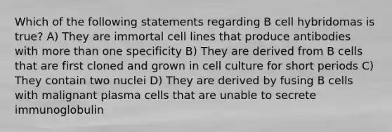 Which of the following statements regarding B cell hybridomas is true? A) They are immortal cell lines that produce antibodies with <a href='https://www.questionai.com/knowledge/keWHlEPx42-more-than' class='anchor-knowledge'>more than</a> one specificity B) They are derived from B cells that are first cloned and grown in cell culture for short periods C) They contain two nuclei D) They are derived by fusing B cells with malignant plasma cells that are unable to secrete immunoglobulin