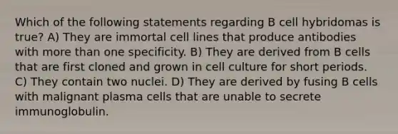 Which of the following statements regarding B cell hybridomas is true? A) They are immortal cell lines that produce antibodies with <a href='https://www.questionai.com/knowledge/keWHlEPx42-more-than' class='anchor-knowledge'>more than</a> one specificity. B) They are derived from B cells that are first cloned and grown in cell culture for short periods. C) They contain two nuclei. D) They are derived by fusing B cells with malignant plasma cells that are unable to secrete immunoglobulin.