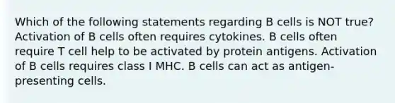 Which of the following statements regarding B cells is NOT true? Activation of B cells often requires cytokines. B cells often require T cell help to be activated by protein antigens. Activation of B cells requires class I MHC. B cells can act as antigen-presenting cells.