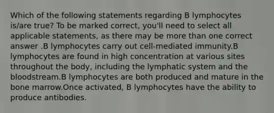 Which of the following statements regarding B lymphocytes is/are true? To be marked correct, you'll need to select all applicable statements, as there may be more than one correct answer .B lymphocytes carry out cell-mediated immunity.B lymphocytes are found in high concentration at various sites throughout the body, including the lymphatic system and the bloodstream.B lymphocytes are both produced and mature in the bone marrow.Once activated, B lymphocytes have the ability to produce antibodies.