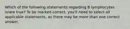 Which of the following statements regarding B lymphocytes is/are true? To be marked correct, you'll need to select all applicable statements, as there may be more than one correct answer.