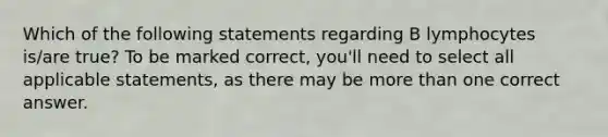 Which of the following statements regarding B lymphocytes is/are true? To be marked correct, you'll need to select all applicable statements, as there may be <a href='https://www.questionai.com/knowledge/keWHlEPx42-more-than' class='anchor-knowledge'>more than</a> one correct answer.