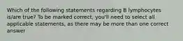 Which of the following statements regarding B lymphocytes is/are true? To be marked correct, you'll need to select all applicable statements, as there may be more than one correct answer