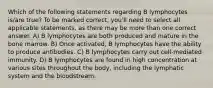 Which of the following statements regarding B lymphocytes is/are true? To be marked correct, you'll need to select all applicable statements, as there may be more than one correct answer. A) B lymphocytes are both produced and mature in the bone marrow. B) Once activated, B lymphocytes have the ability to produce antibodies. C) B lymphocytes carry out cell-mediated immunity. D) B lymphocytes are found in high concentration at various sites throughout the body, including the lymphatic system and the bloodstream.