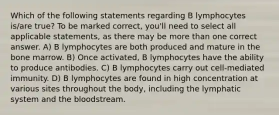 Which of the following statements regarding B lymphocytes is/are true? To be marked correct, you'll need to select all applicable statements, as there may be more than one correct answer. A) B lymphocytes are both produced and mature in the bone marrow. B) Once activated, B lymphocytes have the ability to produce antibodies. C) B lymphocytes carry out cell-mediated immunity. D) B lymphocytes are found in high concentration at various sites throughout the body, including the lymphatic system and the bloodstream.