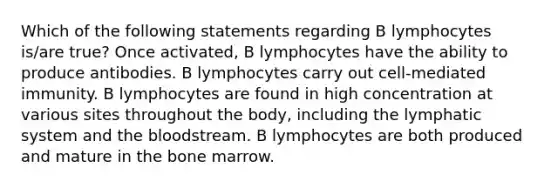 Which of the following statements regarding B lymphocytes is/are true? Once activated, B lymphocytes have the ability to produce antibodies. B lymphocytes carry out cell-mediated immunity. B lymphocytes are found in high concentration at various sites throughout the body, including the lymphatic system and <a href='https://www.questionai.com/knowledge/k7oXMfj7lk-the-blood' class='anchor-knowledge'>the blood</a>stream. B lymphocytes are both produced and mature in the bone marrow.