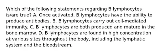 Which of the following statements regarding B lymphocytes is/are true? A. Once activated, B lymphocytes have the ability to produce antibodies. B. B lymphocytes carry out cell-mediated immunity. C. B lymphocytes are both produced and mature in the bone marrow. D. B lymphocytes are found in high concentration at various sites throughout the body, including the lymphatic system and <a href='https://www.questionai.com/knowledge/k7oXMfj7lk-the-blood' class='anchor-knowledge'>the blood</a>stream.