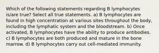 Which of the following statements regarding B lymphocytes is/are true? Select all true statements. a) B lymphocytes are found in high concentration at various sites throughout the body, including the lymphatic system and the bloodstream. b) Once activated, B lymphocytes have the ability to produce antibodies. c) B lymphocytes are both produced and mature in the bone marrow. d) B lymphocytes carry out cell-mediated immunity.