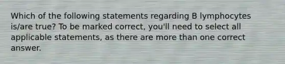 Which of the following statements regarding B lymphocytes is/are true? To be marked correct, you'll need to select all applicable statements, as there are <a href='https://www.questionai.com/knowledge/keWHlEPx42-more-than' class='anchor-knowledge'>more than</a> one correct answer.