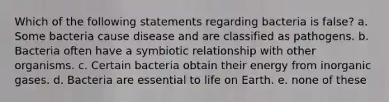 Which of the following statements regarding bacteria is false? a. Some bacteria cause disease and are classified as pathogens. b. Bacteria often have a symbiotic relationship with other organisms. c. Certain bacteria obtain their energy from inorganic gases. d. Bacteria are essential to life on Earth. e. none of these