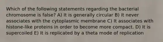 Which of the following statements regarding the bacterial chromosome is false? A) It is generally circular B) It never associates with the cytoplasmic membrane C) It associates with histone-like proteins in order to become more compact. D) It is supercoiled E) It is replicated by a theta mode of replication