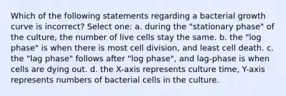 Which of the following statements regarding a bacterial growth curve is incorrect? Select one: a. during the "stationary phase" of the culture, the number of live cells stay the same. b. the "log phase" is when there is most <a href='https://www.questionai.com/knowledge/kjHVAH8Me4-cell-division' class='anchor-knowledge'>cell division</a>, and least cell death. c. the "lag phase" follows after "log phase", and lag-phase is when cells are dying out. d. the X-axis represents culture time, Y-axis represents numbers of bacterial cells in the culture.