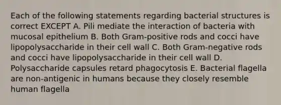 Each of the following statements regarding bacterial structures is correct EXCEPT A. Pili mediate the interaction of bacteria with mucosal epithelium B. Both Gram-positive rods and cocci have lipopolysaccharide in their cell wall C. Both Gram-negative rods and cocci have lipopolysaccharide in their cell wall D. Polysaccharide capsules retard phagocytosis E. Bacterial flagella are non-antigenic in humans because they closely resemble human flagella