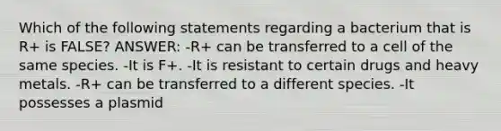 Which of the following statements regarding a bacterium that is R+ is FALSE? ANSWER: -R+ can be transferred to a cell of the same species. -It is F+. -It is resistant to certain drugs and heavy metals. -R+ can be transferred to a different species. -It possesses a plasmid