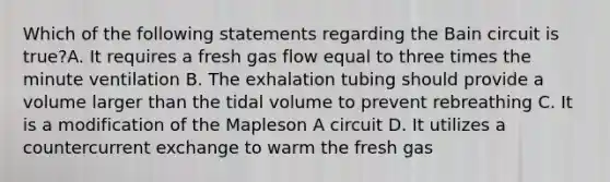 Which of the following statements regarding the Bain circuit is true?A. It requires a fresh gas flow equal to three times the minute ventilation B. The exhalation tubing should provide a volume larger than the tidal volume to prevent rebreathing C. It is a modification of the Mapleson A circuit D. It utilizes a countercurrent exchange to warm the fresh gas