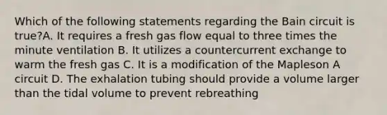 Which of the following statements regarding the Bain circuit is true?A. It requires a fresh gas flow equal to three times the minute ventilation B. It utilizes a countercurrent exchange to warm the fresh gas C. It is a modification of the Mapleson A circuit D. The exhalation tubing should provide a volume larger than the tidal volume to prevent rebreathing