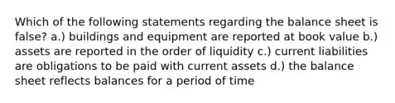 Which of the following statements regarding the balance sheet is false? a.) buildings and equipment are reported at book value b.) assets are reported in the order of liquidity c.) current liabilities are obligations to be paid with current assets d.) the balance sheet reflects balances for a period of time