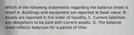 Which of the following statements regarding the balance sheet is false? A. Buildings and equipment are reported at book value. B. Assets are reported in the order of liquidity. C. Current liabilities are obligations to be paid with current assets. D. The balance sheet reflects balances for a period of time.