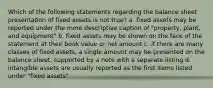 Which of the following statements regarding the balance sheet presentation of fixed assets is not true? a. fixed assets may be reported under the more descriptive caption of "property, plant, and equipment" b. fixed assets may be shown on the face of the statement at their book value or net amount c. if there are many classes of fixed assets, a single amount may be presented on the balance sheet, supported by a note with a separate listing d. intangible assets are usually reported as the first items listed under "fixed assets"