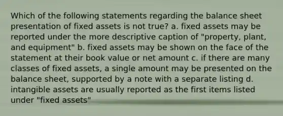 Which of the following statements regarding the balance sheet presentation of fixed assets is not true? a. fixed assets may be reported under the more descriptive caption of "property, plant, and equipment" b. fixed assets may be shown on the face of the statement at their book value or net amount c. if there are many classes of fixed assets, a single amount may be presented on the balance sheet, supported by a note with a separate listing d. <a href='https://www.questionai.com/knowledge/kfaeAOzavC-intangible-assets' class='anchor-knowledge'>intangible assets</a> are usually reported as the first items listed under "fixed assets"