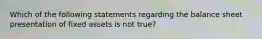 Which of the following statements regarding the balance sheet presentation of fixed assets is not true?