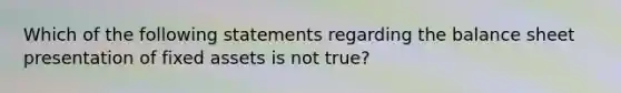 Which of the following statements regarding the <a href='https://www.questionai.com/knowledge/k1u07UMB1r-balance-sheet' class='anchor-knowledge'>balance sheet</a> presentation of fixed assets is not true?