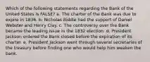 Which of the following statements regarding the Bank of the United States is FALSE? a. The charter of the Bank was due to expire in 1836. b. Nicholas Biddle had the support of Daniel Webster and Henry Clay. c. The controversy over the Bank became the leading issue in the 1832 election. d. President Jackson ordered the Bank closed before the expiration of its charter. e. President Jackson went through several secretaries of the treasury before finding one who would help him weaken the bank.