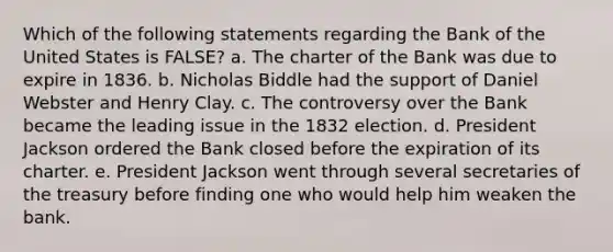 Which of the following statements regarding the Bank of the United States is FALSE? a. The charter of the Bank was due to expire in 1836. b. Nicholas Biddle had the support of Daniel Webster and Henry Clay. c. The controversy over the Bank became the leading issue in the 1832 election. d. President Jackson ordered the Bank closed before the expiration of its charter. e. President Jackson went through several secretaries of the treasury before finding one who would help him weaken the bank.