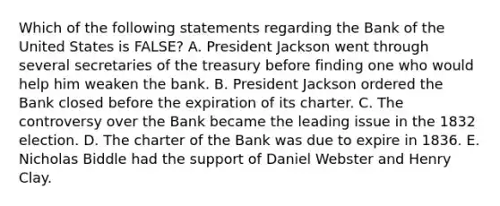 Which of the following statements regarding the Bank of the United States is FALSE? A. President Jackson went through several secretaries of the treasury before finding one who would help him weaken the bank. B. President Jackson ordered the Bank closed before the expiration of its charter. C. The controversy over the Bank became the leading issue in the 1832 election. D. The charter of the Bank was due to expire in 1836. E. Nicholas Biddle had the support of Daniel Webster and Henry Clay.