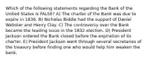 Which of the following statements regarding the Bank of the United States is FALSE? A) The charter of the Bank was due to expire in 1836. B) Nicholas Biddle had the support of Daniel Webster and Henry Clay. C) The controversy over the Bank became the leading issue in the 1832 election. D) President Jackson ordered the Bank closed before the expiration of its charter. E) President Jackson went through several secretaries of the treasury before finding one who would help him weaken the bank.