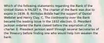 Which of the following statements regarding the Bank of the United States is FALSE? A. The charter of the Bank was due to expire in 1836. B. Nicholas Biddle had the support of Daniel Webster and Henry Clay. C. The controversy over the Bank became the leading issue in the 1832 election. D. President Jackson ordered the Bank closed before the expiration of its charter. E. President Jackson went through several Secretaries of the Treasury before finding one who would help him weaken the bank.