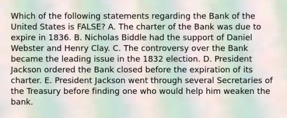 Which of the following statements regarding the Bank of the United States is FALSE? A. The charter of the Bank was due to expire in 1836. B. Nicholas Biddle had the support of Daniel Webster and Henry Clay. C. The controversy over the Bank became the leading issue in the 1832 election. D. President Jackson ordered the Bank closed before the expiration of its charter. E. President Jackson went through several Secretaries of the Treasury before finding one who would help him weaken the bank.