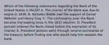 Which of the following statements regarding the Bank of the United States is FALSE? A. The charter of the Bank was due to expire in 1836. B. Nicholas Biddle had the support of Daniel Webster and Henry Clay. C. The controversy over the Bank became the leading issue in the 1832 election. D. President Jackson ordered the Bank closed before the expiration of its charter. E. President Jackson went through several secretaries of the treasury before finding one who would help him weaken the bank.