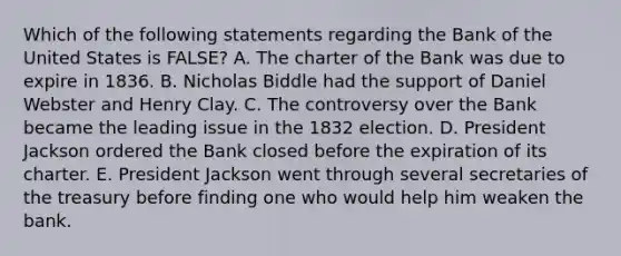 Which of the following statements regarding the Bank of the United States is FALSE? A. The charter of the Bank was due to expire in 1836. B. Nicholas Biddle had the support of Daniel Webster and Henry Clay. C. The controversy over the Bank became the leading issue in the 1832 election. D. President Jackson ordered the Bank closed before the expiration of its charter. E. President Jackson went through several secretaries of the treasury before finding one who would help him weaken the bank.