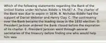 Which of the following statements regarding the Bank of the United States under Nicholas Biddle is FALSE? A. The charter of the Bank was due to expire in 1836. B. Nicholas Biddle had the support of Daniel Webster and Henry Clay. C. The controversy over the Bank became the leading issue in the 1832 election. D. President Jackson ordered the Bank closed before the expiration of its charter. E. President Jackson went through several secretaries of the treasury before finding one who would help him wea