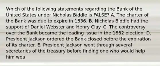 Which of the following statements regarding the Bank of the United States under Nicholas Biddle is FALSE? A. The charter of the Bank was due to expire in 1836. B. Nicholas Biddle had the support of Daniel Webster and Henry Clay. C. The controversy over the Bank became the leading issue in the 1832 election. D. President Jackson ordered the Bank closed before the expiration of its charter. E. President Jackson went through several secretaries of the treasury before finding one who would help him wea