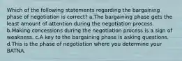 Which of the following statements regarding the bargaining phase of negotiation is correct? a.The bargaining phase gets the least amount of attention during the negotiation process. b.Making concessions during the negotiation process is a sign of weakness. c.A key to the bargaining phase is asking questions. d.This is the phase of negotiation where you determine your BATNA.