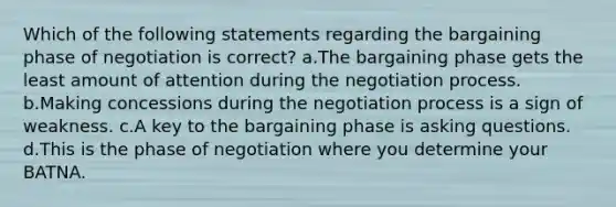 Which of the following statements regarding the bargaining phase of negotiation is correct? a.The bargaining phase gets the least amount of attention during the negotiation process. b.Making concessions during the negotiation process is a sign of weakness. c.A key to the bargaining phase is asking questions. d.This is the phase of negotiation where you determine your BATNA.