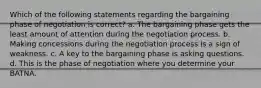 Which of the following statements regarding the bargaining phase of negotiation is correct? a. The bargaining phase gets the least amount of attention during the negotiation process. b. Making concessions during the negotiation process is a sign of weakness. c. A key to the bargaining phase is asking questions. d. This is the phase of negotiation where you determine your BATNA.